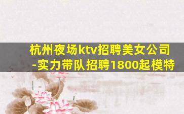 杭州夜场ktv招聘美女公司-实力带队招聘1800起模特